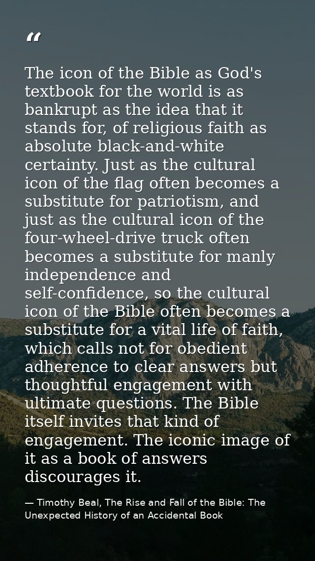 The icon of the Bible as God's textbook for the world is as bankrupt as the idea that it stands for, of religious faith  — Timothy Beal, The Rise and Fall of the Bible: The Unexpected History of an Accidental Book
