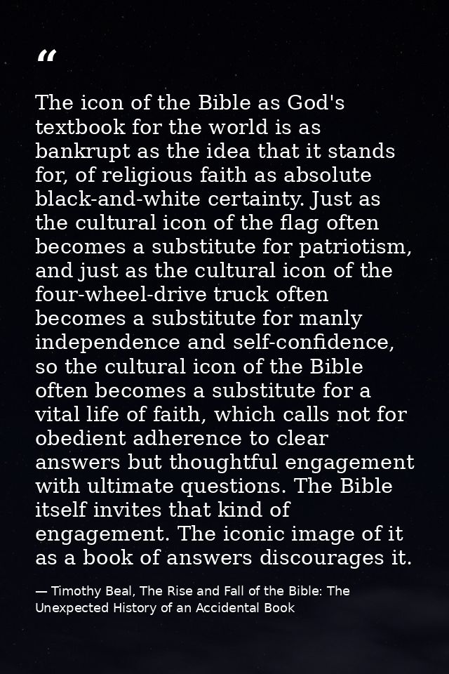 The icon of the Bible as God's textbook for the world is as bankrupt as the idea that it stands for, of religious faith  — Timothy Beal, The Rise and Fall of the Bible: The Unexpected History of an Accidental Book