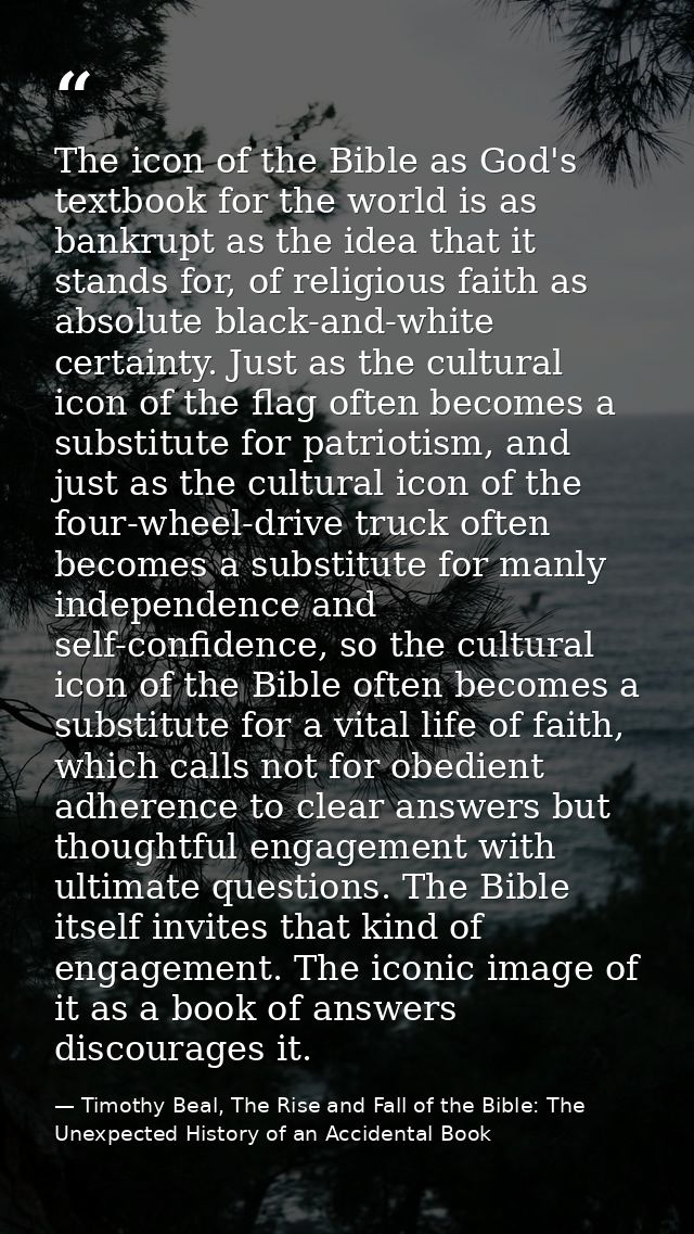 The icon of the Bible as God's textbook for the world is as bankrupt as the idea that it stands for, of religious faith  — Timothy Beal, The Rise and Fall of the Bible: The Unexpected History of an Accidental Book