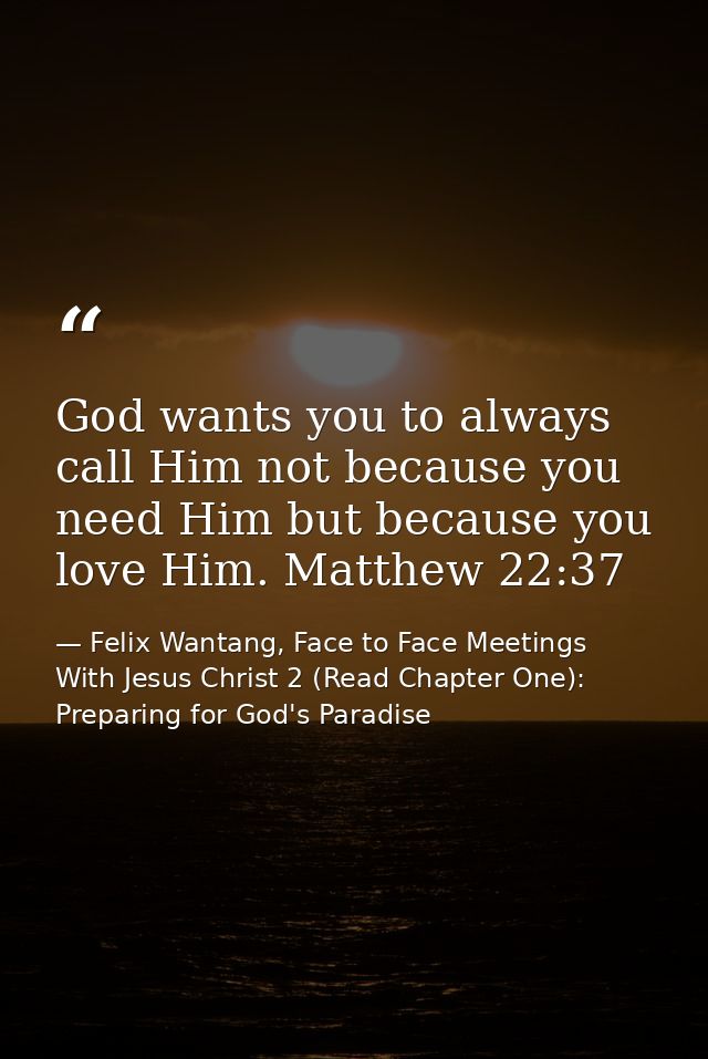 God wants you to always call Him not because you need Him but because you love Him. Matthew 22:37 — Felix Wantang, Face to Face Meetings With Jesus Christ 2 (Read Chapter One): Preparing for God's Paradise