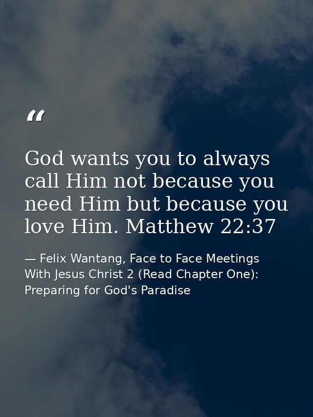 God wants you to always call Him not because you need Him but because you love Him. Matthew 22:37 — Felix Wantang, Face to Face Meetings With Jesus Christ 2 (Read Chapter One): Preparing for God's Paradise