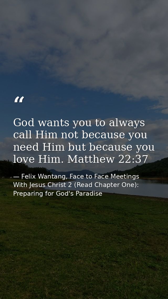 God wants you to always call Him not because you need Him but because you love Him. Matthew 22:37 — Felix Wantang, Face to Face Meetings With Jesus Christ 2 (Read Chapter One): Preparing for God's Paradise
