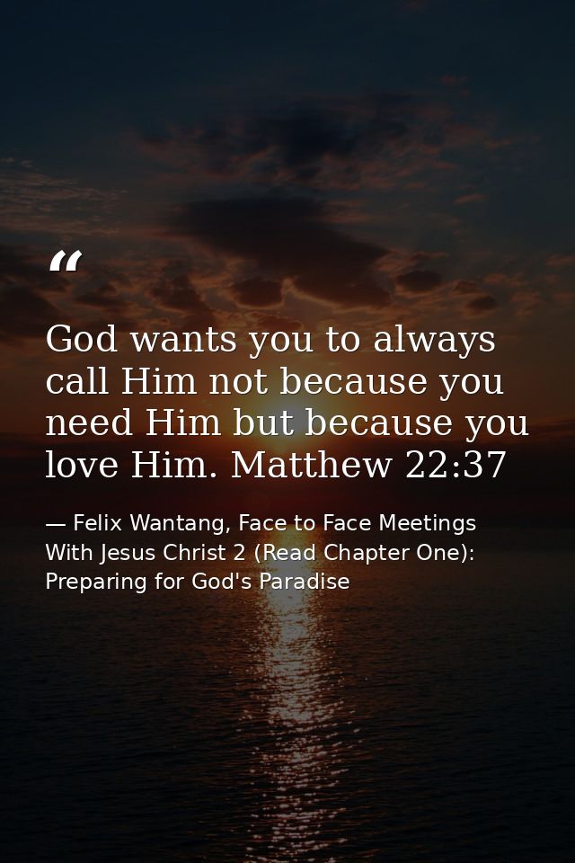 God wants you to always call Him not because you need Him but because you love Him. Matthew 22:37 — Felix Wantang, Face to Face Meetings With Jesus Christ 2 (Read Chapter One): Preparing for God's Paradise