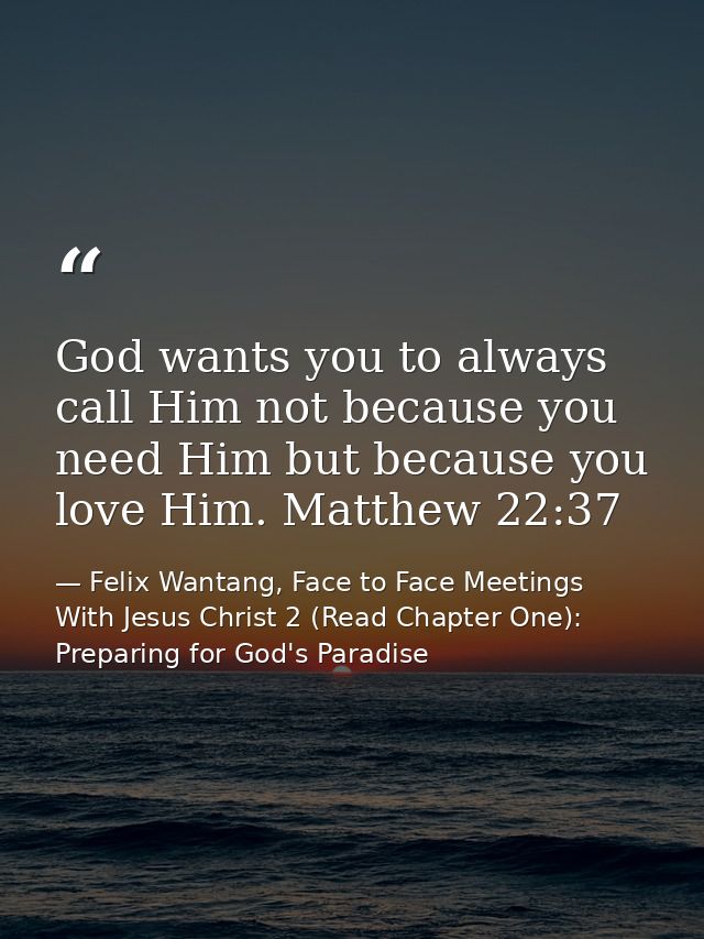 God wants you to always call Him not because you need Him but because you love Him. Matthew 22:37 — Felix Wantang, Face to Face Meetings With Jesus Christ 2 (Read Chapter One): Preparing for God's Paradise