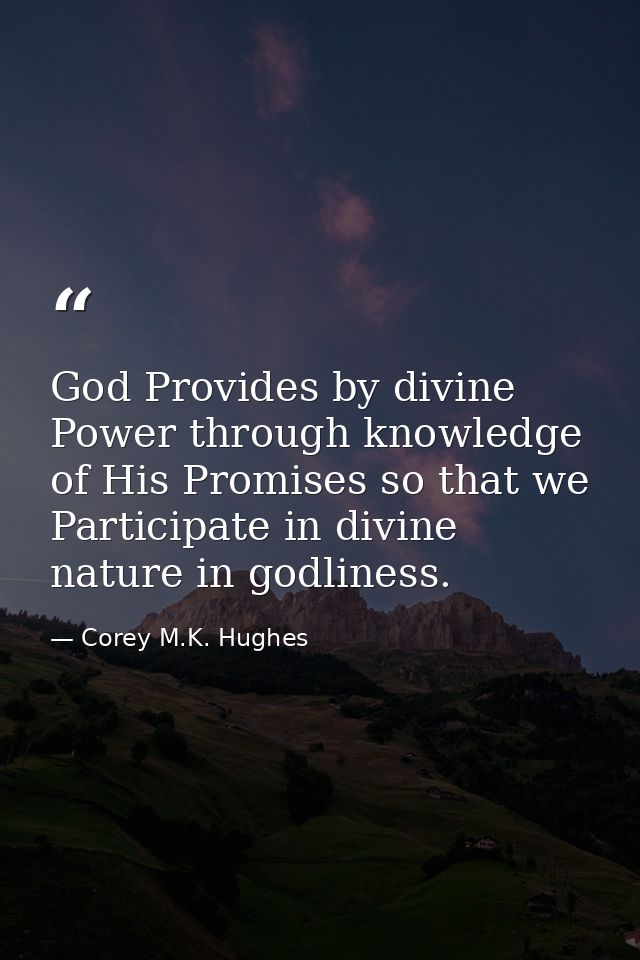 God Provides by divine Power through knowledge of His Promises so that we Participate in divine nature in godliness. — Corey M.K. Hughes