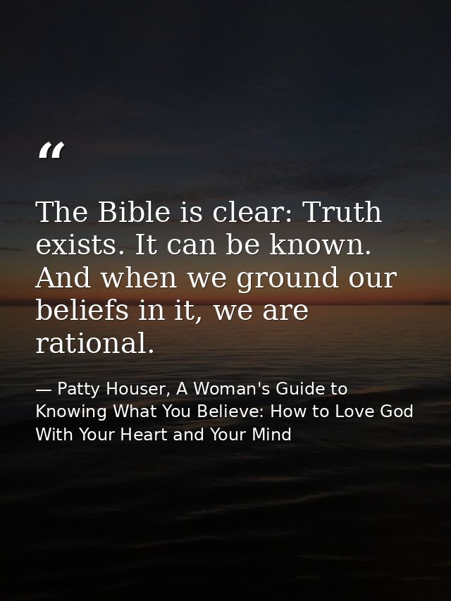 The Bible is clear: Truth exists. It can be known. And when we ground our beliefs in it, we are rational. — Patty Houser, A Woman's Guide to Knowing What You Believe: How to Love God With Your Heart and Your Mind
