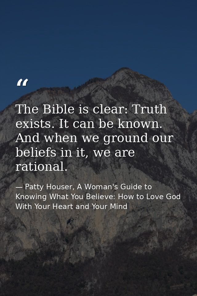The Bible is clear: Truth exists. It can be known. And when we ground our beliefs in it, we are rational. — Patty Houser, A Woman's Guide to Knowing What You Believe: How to Love God With Your Heart and Your Mind