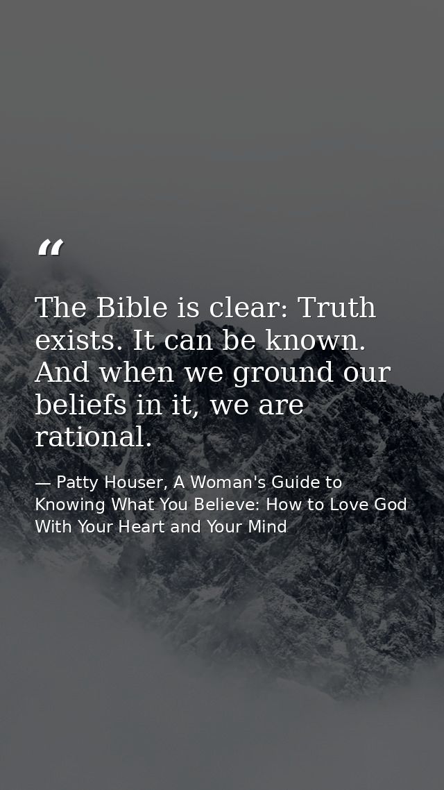 The Bible is clear: Truth exists. It can be known. And when we ground our beliefs in it, we are rational. — Patty Houser, A Woman's Guide to Knowing What You Believe: How to Love God With Your Heart and Your Mind