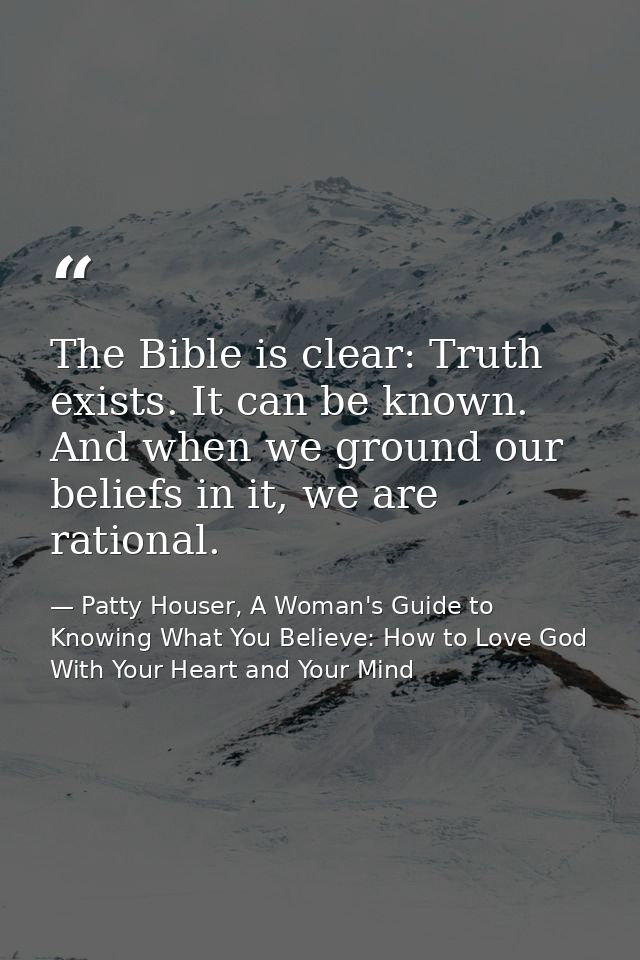 The Bible is clear: Truth exists. It can be known. And when we ground our beliefs in it, we are rational. — Patty Houser, A Woman's Guide to Knowing What You Believe: How to Love God With Your Heart and Your Mind