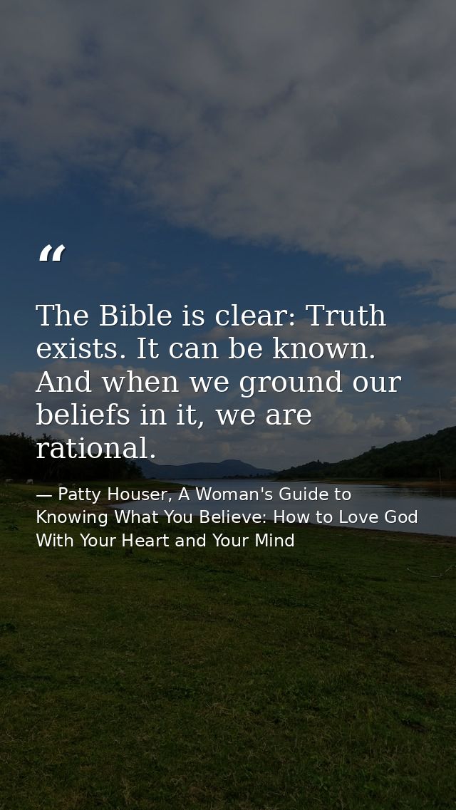 The Bible is clear: Truth exists. It can be known. And when we ground our beliefs in it, we are rational. — Patty Houser, A Woman's Guide to Knowing What You Believe: How to Love God With Your Heart and Your Mind