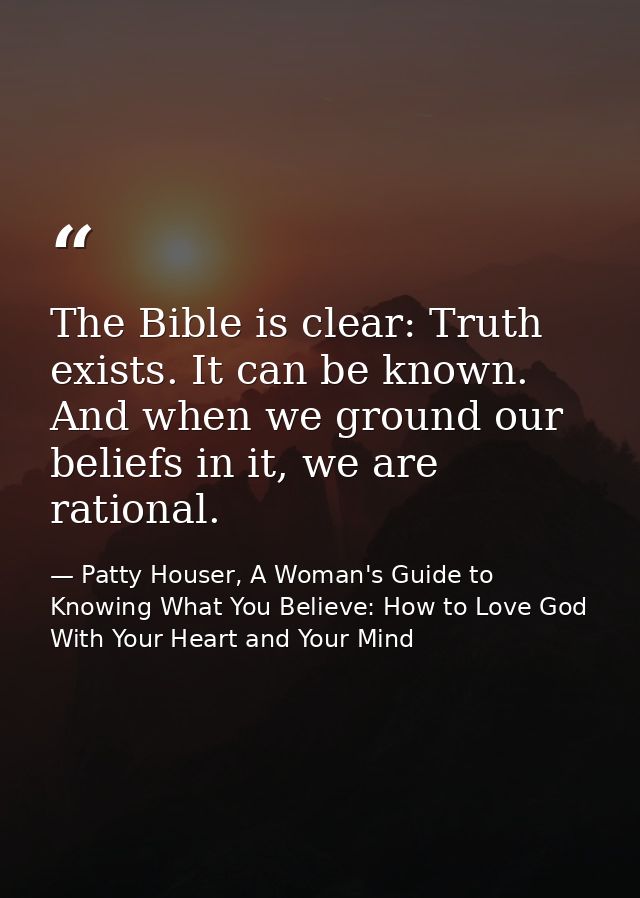 The Bible is clear: Truth exists. It can be known. And when we ground our beliefs in it, we are rational. — Patty Houser, A Woman's Guide to Knowing What You Believe: How to Love God With Your Heart and Your Mind