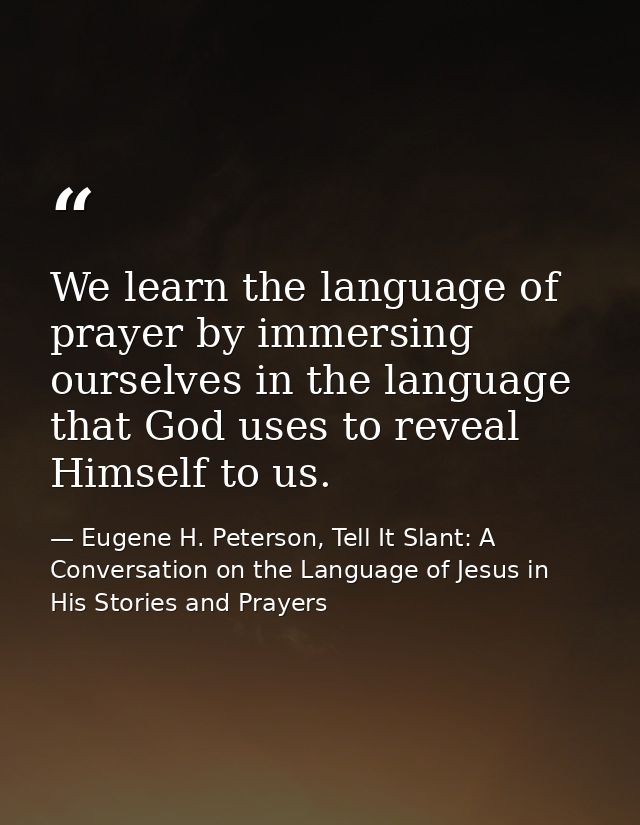 We learn the language of prayer by immersing ourselves in the language that God uses to reveal Himself to us. — Eugene H. Peterson, Tell It Slant: A Conversation on the Language of Jesus in His Stories and Prayers