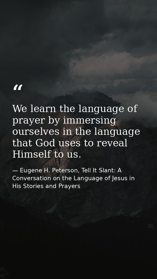 We learn the language of prayer by immersing ourselves in the language that God uses to reveal Himself to us. — Eugene H. Peterson, Tell It Slant: A Conversation on the Language of Jesus in His Stories and Prayers