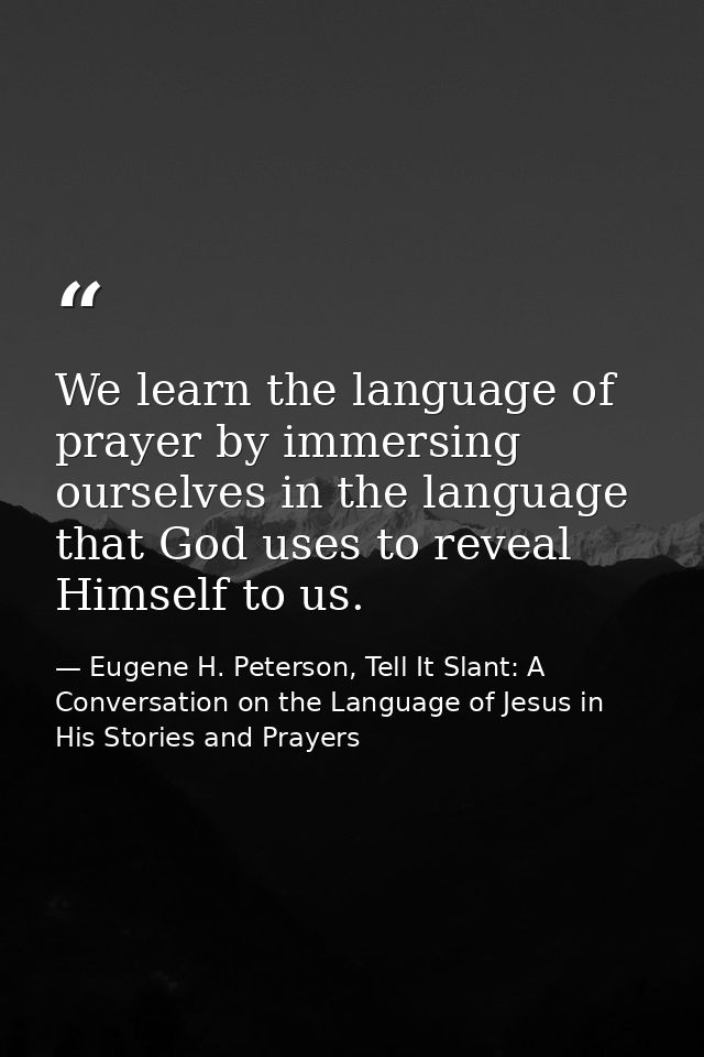 We learn the language of prayer by immersing ourselves in the language that God uses to reveal Himself to us. — Eugene H. Peterson, Tell It Slant: A Conversation on the Language of Jesus in His Stories and Prayers