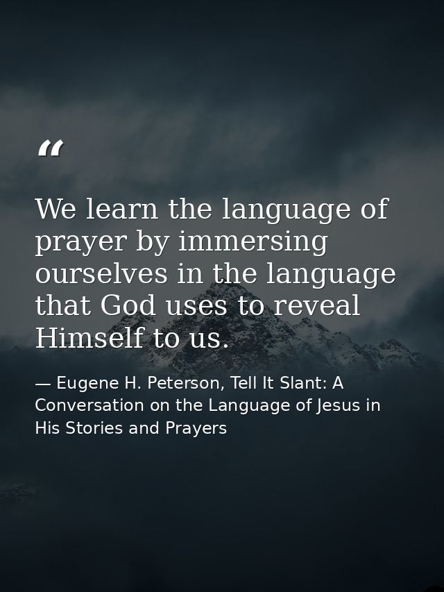 We learn the language of prayer by immersing ourselves in the language that God uses to reveal Himself to us. — Eugene H. Peterson, Tell It Slant: A Conversation on the Language of Jesus in His Stories and Prayers