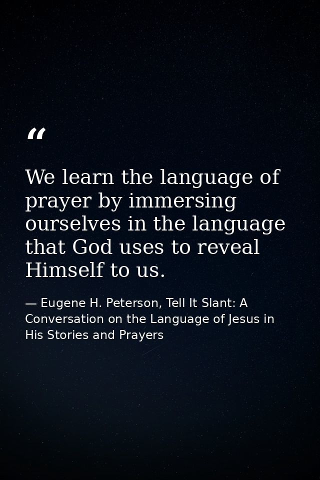 We learn the language of prayer by immersing ourselves in the language that God uses to reveal Himself to us. — Eugene H. Peterson, Tell It Slant: A Conversation on the Language of Jesus in His Stories and Prayers