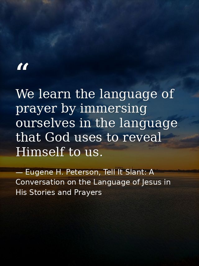 We learn the language of prayer by immersing ourselves in the language that God uses to reveal Himself to us. — Eugene H. Peterson, Tell It Slant: A Conversation on the Language of Jesus in His Stories and Prayers