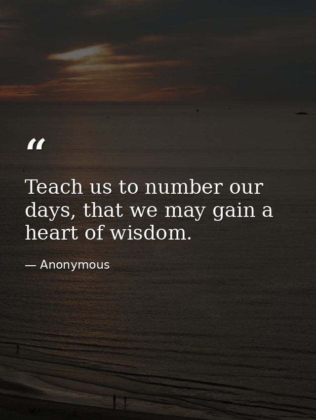 Teach us to number our days, that we may gain a heart of wisdom. — Anonymous