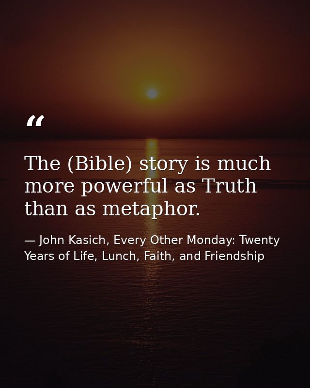 The (Bible) story is much more powerful as Truth than as metaphor. — John Kasich, Every Other Monday: Twenty Years of Life, Lunch, Faith, and Friendship