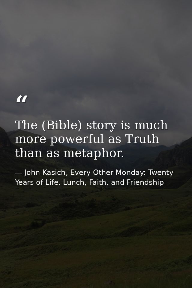 The (Bible) story is much more powerful as Truth than as metaphor. — John Kasich, Every Other Monday: Twenty Years of Life, Lunch, Faith, and Friendship