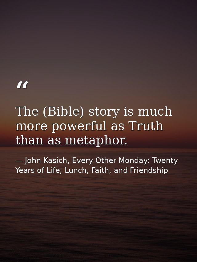 The (Bible) story is much more powerful as Truth than as metaphor. — John Kasich, Every Other Monday: Twenty Years of Life, Lunch, Faith, and Friendship