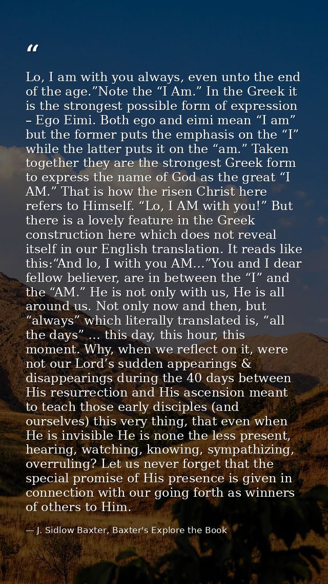 Lo, I am with you always, even unto the end of the age.”Note the “I Am.” In the Greek it is the strongest possible form  — J. Sidlow Baxter, Baxter's Explore the Book