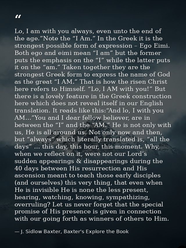 Lo, I am with you always, even unto the end of the age.”Note the “I Am.” In the Greek it is the strongest possible form  — J. Sidlow Baxter, Baxter's Explore the Book