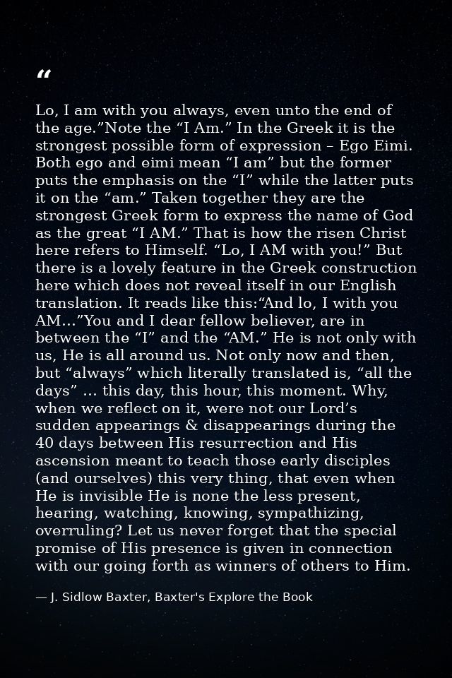 Lo, I am with you always, even unto the end of the age.”Note the “I Am.” In the Greek it is the strongest possible form  — J. Sidlow Baxter, Baxter's Explore the Book