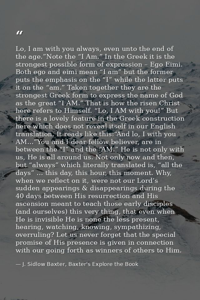 Lo, I am with you always, even unto the end of the age.”Note the “I Am.” In the Greek it is the strongest possible form  — J. Sidlow Baxter, Baxter's Explore the Book