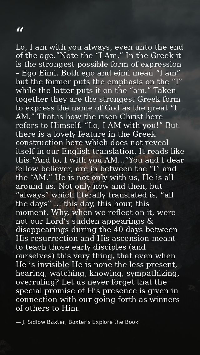 Lo, I am with you always, even unto the end of the age.”Note the “I Am.” In the Greek it is the strongest possible form  — J. Sidlow Baxter, Baxter's Explore the Book