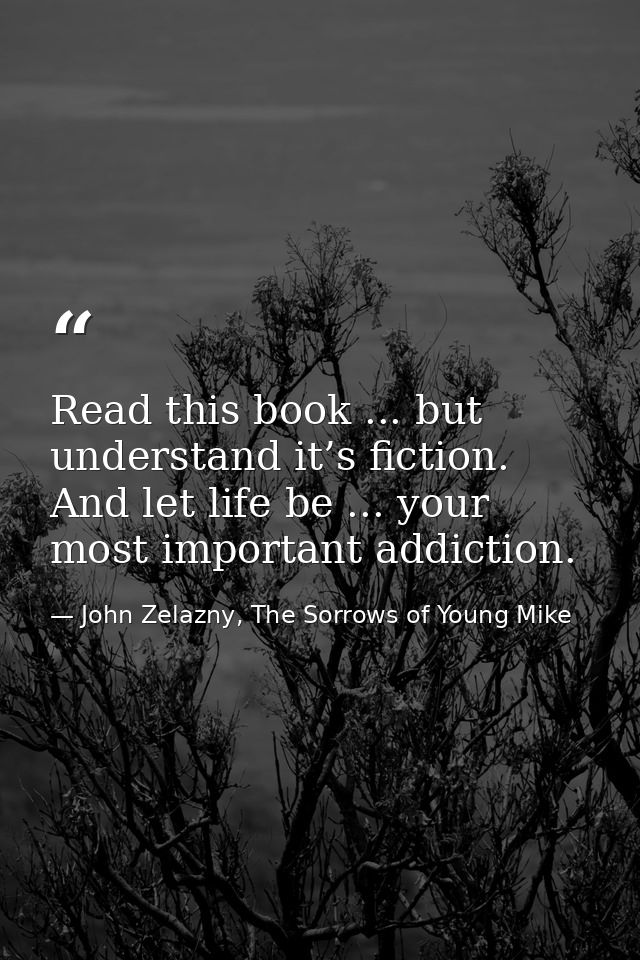 Read this book ... but understand it’s fiction. And let life be ... your most important addiction. — John Zelazny, The Sorrows of Young Mike