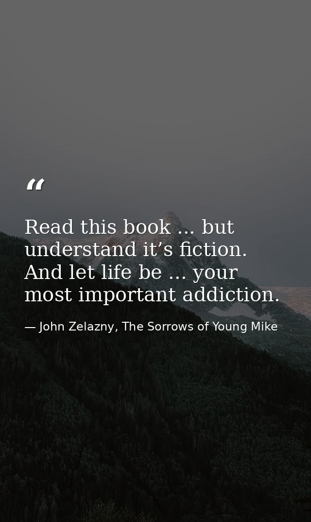 Read this book ... but understand it’s fiction. And let life be ... your most important addiction. — John Zelazny, The Sorrows of Young Mike