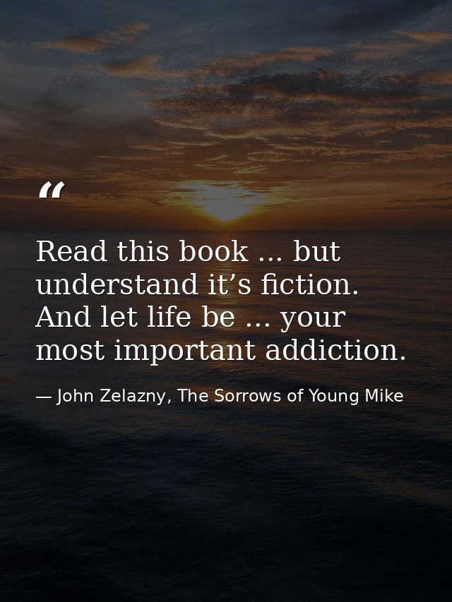 Read this book ... but understand it’s fiction. And let life be ... your most important addiction. — John Zelazny, The Sorrows of Young Mike