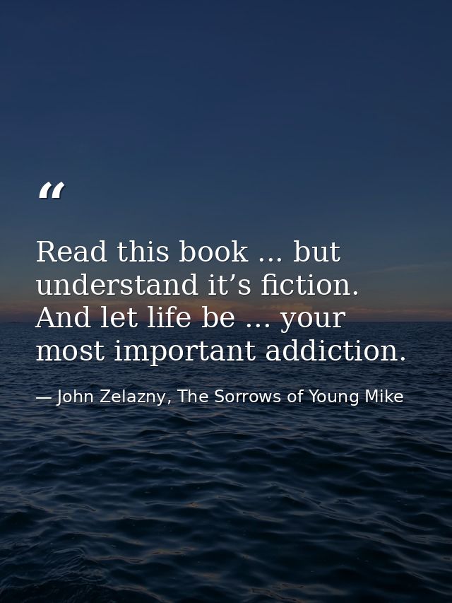 Read this book ... but understand it’s fiction. And let life be ... your most important addiction. — John Zelazny, The Sorrows of Young Mike
