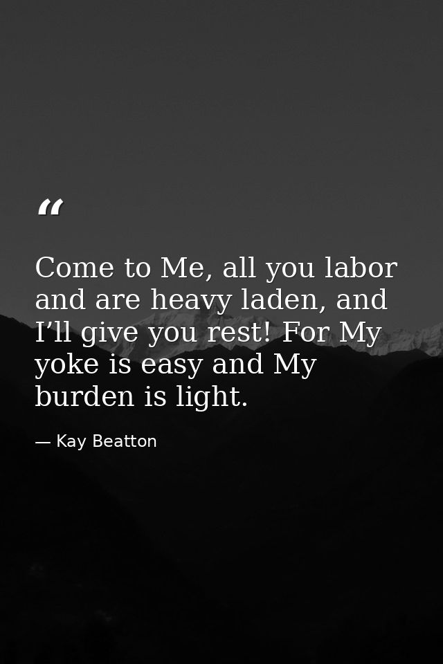 Come to Me, all you labor and are heavy laden, and I’ll give you rest! For My yoke is easy and My burden is light. — Kay Beatton