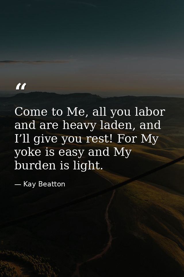 Come to Me, all you labor and are heavy laden, and I’ll give you rest! For My yoke is easy and My burden is light. — Kay Beatton