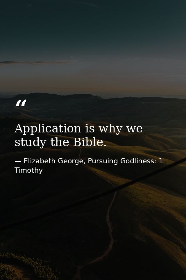Application is why we study the Bible. — Elizabeth George, Pursuing Godliness: 1 Timothy