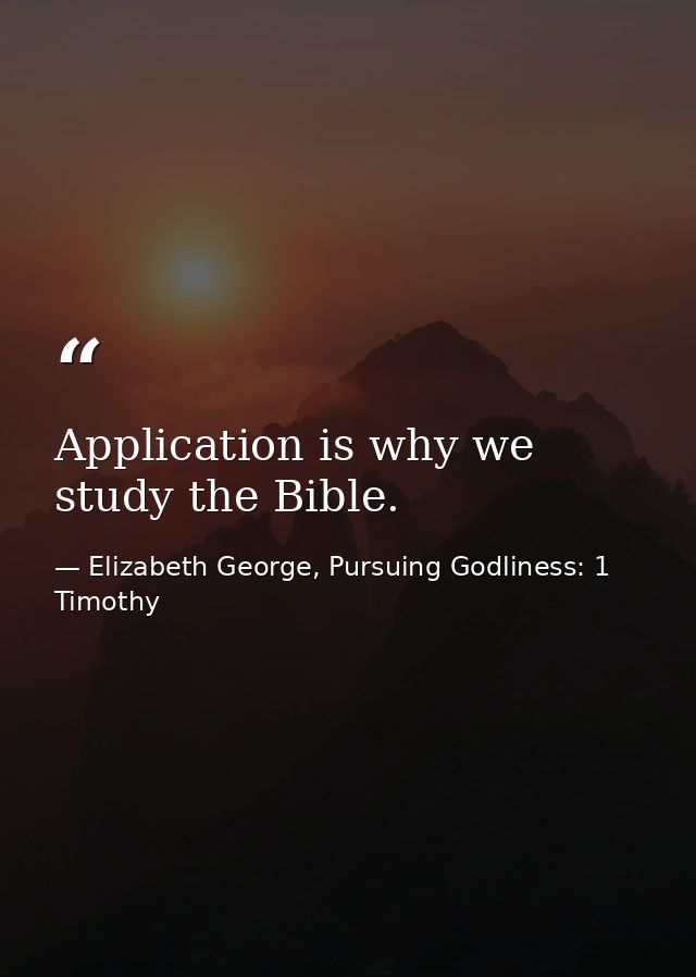 Application is why we study the Bible. — Elizabeth George, Pursuing Godliness: 1 Timothy
