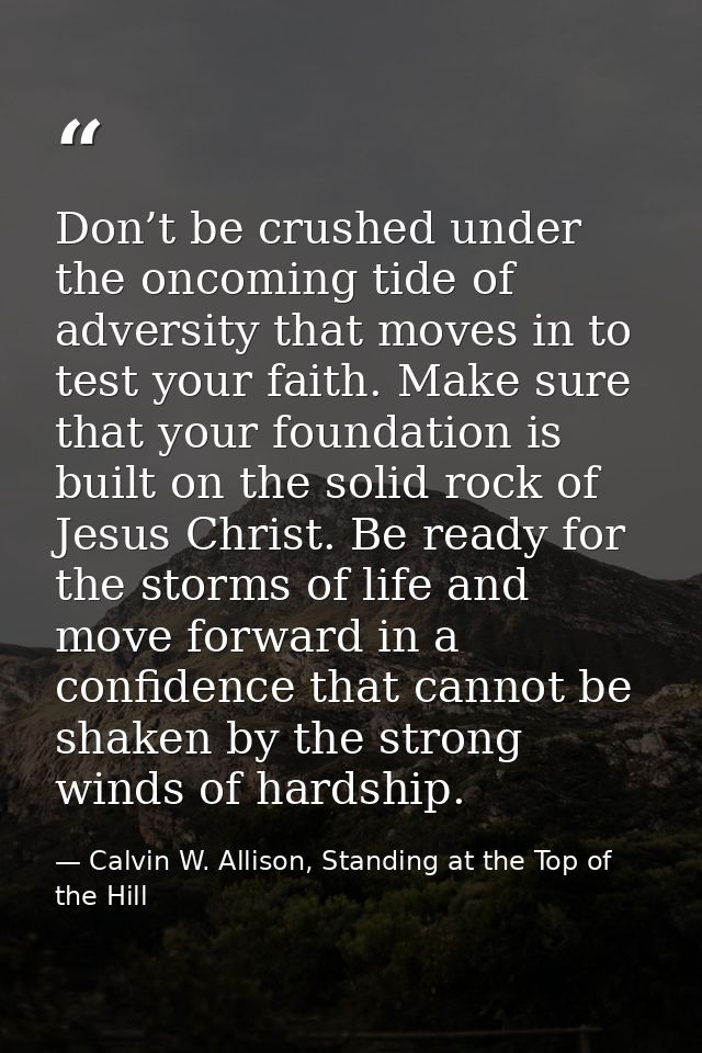 Don’t be crushed under the oncoming tide of adversity that moves in to test your faith. Make sure that your foundation i — Calvin W. Allison, Standing at the Top of the Hill