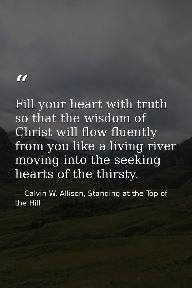Fill your heart with truth so that the wisdom of Christ will flow fluently from you like a living river moving into the  — Calvin W. Allison, Standing at the Top of the Hill