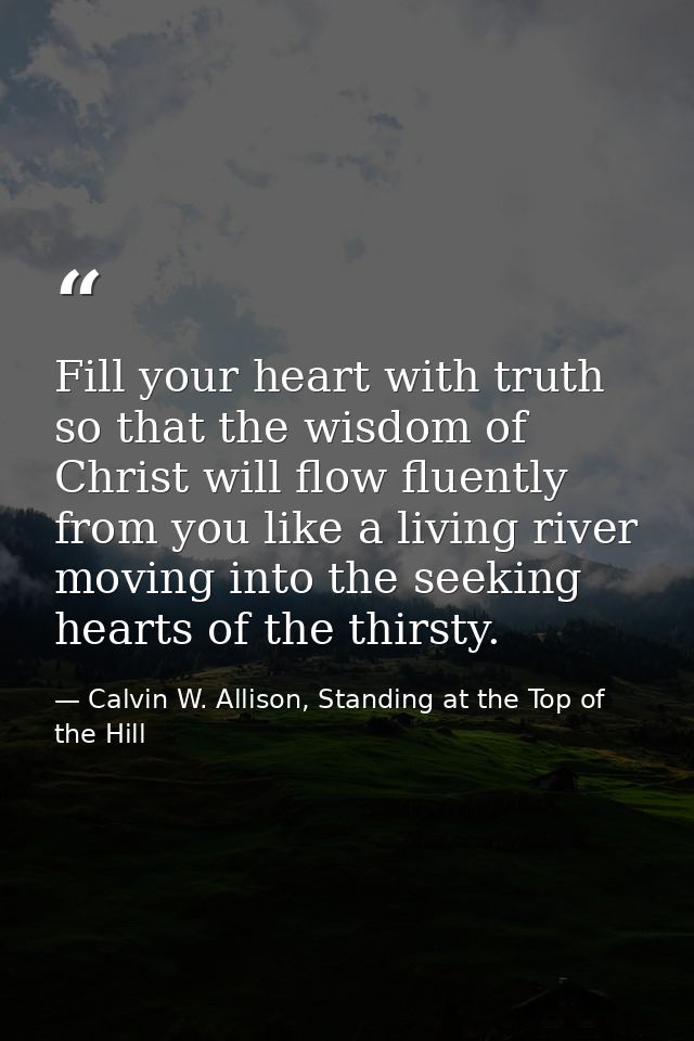 Fill your heart with truth so that the wisdom of Christ will flow fluently from you like a living river moving into the  — Calvin W. Allison, Standing at the Top of the Hill