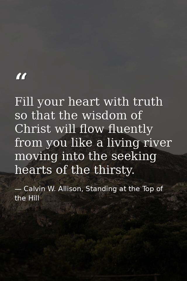 Fill your heart with truth so that the wisdom of Christ will flow fluently from you like a living river moving into the  — Calvin W. Allison, Standing at the Top of the Hill