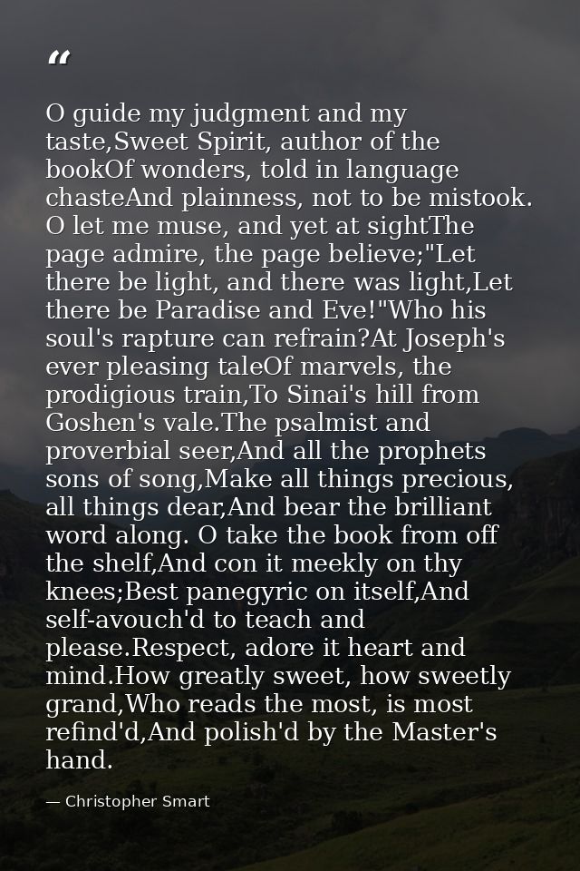 O guide my judgment and my taste,Sweet Spirit, author of the bookOf wonders, told in language chasteAnd plainness, not t — Christopher Smart