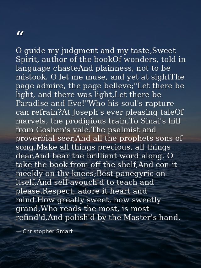 O guide my judgment and my taste,Sweet Spirit, author of the bookOf wonders, told in language chasteAnd plainness, not t — Christopher Smart