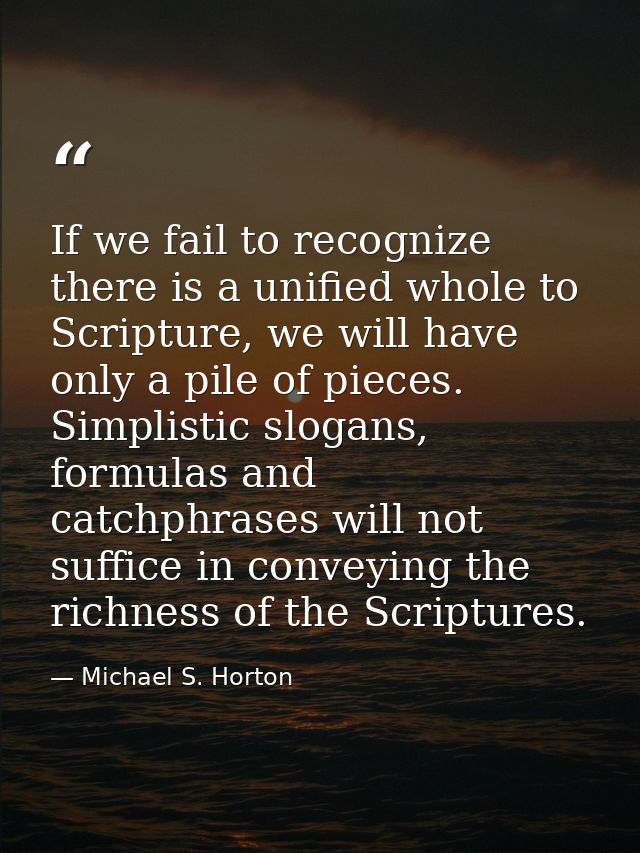 If we fail to recognize there is a unified whole to Scripture, we will have only a pile of pieces. Simplistic slogans, f — Michael S. Horton