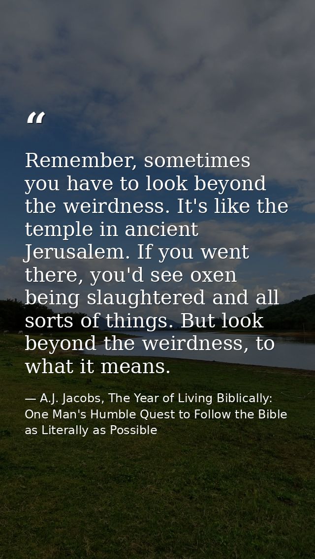 Remember, sometimes you have to look beyond the weirdness. It's like the temple in ancient Jerusalem. If you went there, — A.J. Jacobs, The Year of Living Biblically: One Man's Humble Quest to Follow the Bible as Literally as Possible