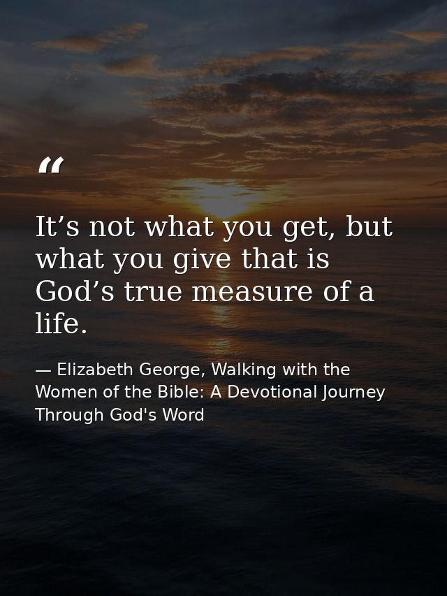 It’s not what you get, but what you give that is God’s true measure of a life. — Elizabeth George, Walking with the Women of the Bible: A Devotional Journey Through God's Word