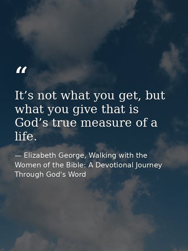 It’s not what you get, but what you give that is God’s true measure of a life. — Elizabeth George, Walking with the Women of the Bible: A Devotional Journey Through God's Word