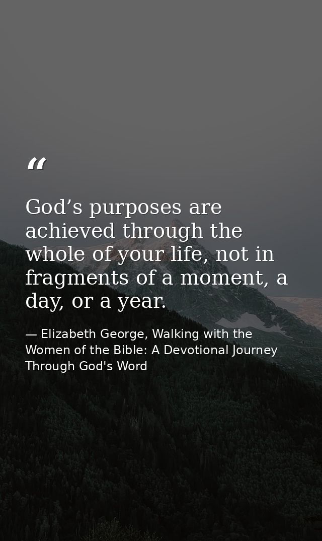 God’s purposes are achieved through the whole of your life, not in fragments of a moment, a day, or a year. — Elizabeth George, Walking with the Women of the Bible: A Devotional Journey Through God's Word
