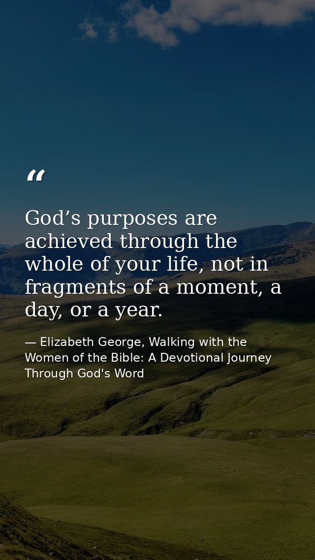 God’s purposes are achieved through the whole of your life, not in fragments of a moment, a day, or a year. — Elizabeth George, Walking with the Women of the Bible: A Devotional Journey Through God's Word